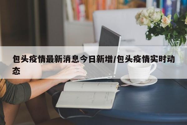包头疫情最新消息今日新增/包头疫情实时动态