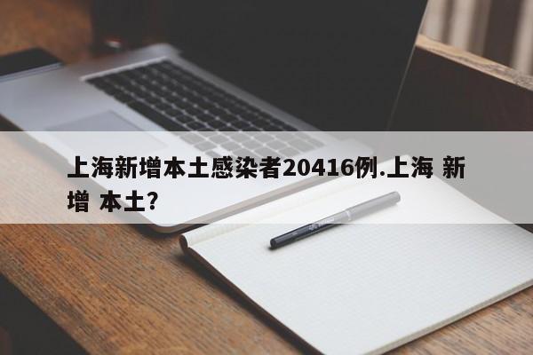 上海新增本土感染者20416例.上海 新增 本土?