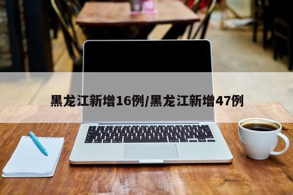 黑龙江新增16例/黑龙江新增47例