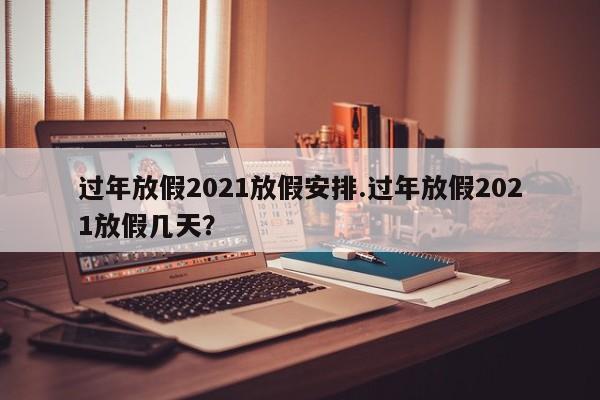 过年放假2021放假安排.过年放假2021放假几天?