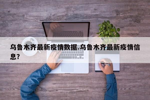 乌鲁木齐最新疫情数据.乌鲁木齐最新疫情信息?