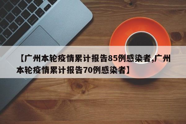 【广州本轮疫情累计报告85例感染者,广州本轮疫情累计报告70例感染者】