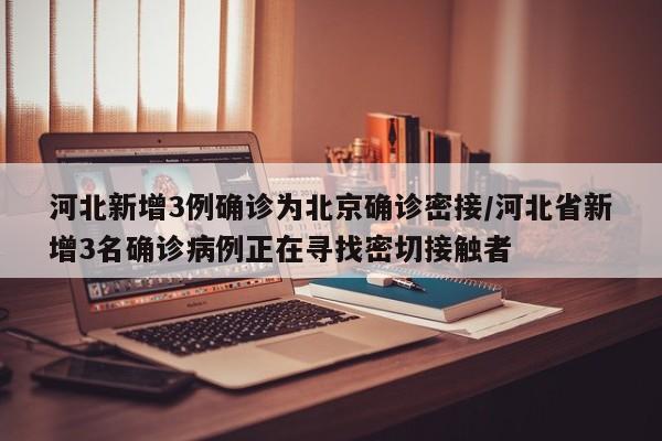 河北新增3例确诊为北京确诊密接/河北省新增3名确诊病例正在寻找密切接触者