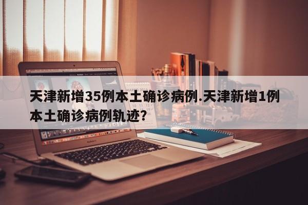 天津新增35例本土确诊病例.天津新增1例本土确诊病例轨迹?