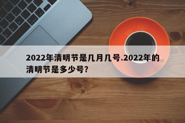 2022年清明节是几月几号.2022年的清明节是多少号?