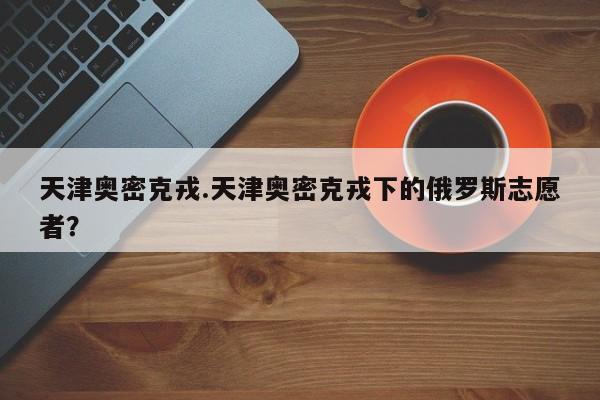天津奥密克戎.天津奥密克戎下的俄罗斯志愿者?