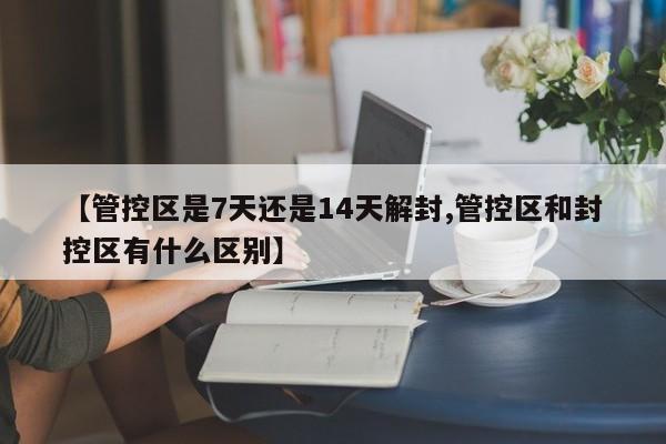 【管控区是7天还是14天解封,管控区和封控区有什么区别】