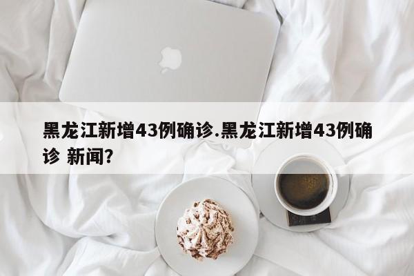 黑龙江新增43例确诊.黑龙江新增43例确诊 新闻?