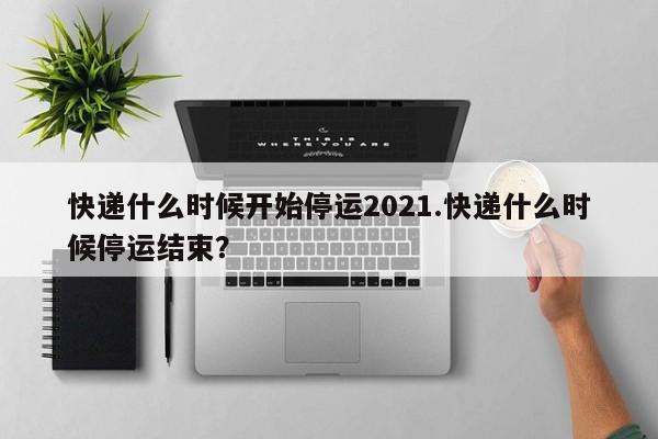 快递什么时候开始停运2021.快递什么时候停运结束?