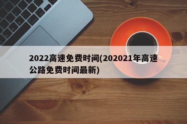 2022高速免费时间(202021年高速公路免费时间最新)