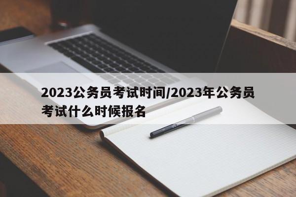 2023公务员考试时间/2023年公务员考试什么时候报名