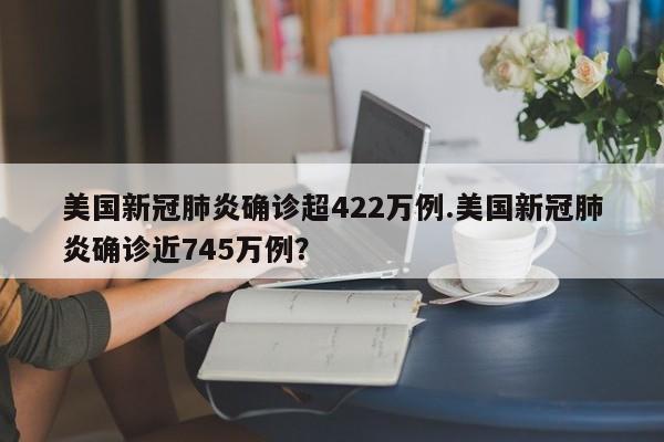美国新冠肺炎确诊超422万例.美国新冠肺炎确诊近745万例?