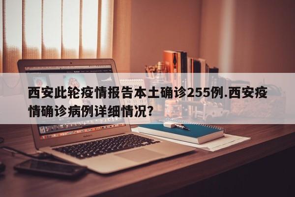 西安此轮疫情报告本土确诊255例.西安疫情确诊病例详细情况?