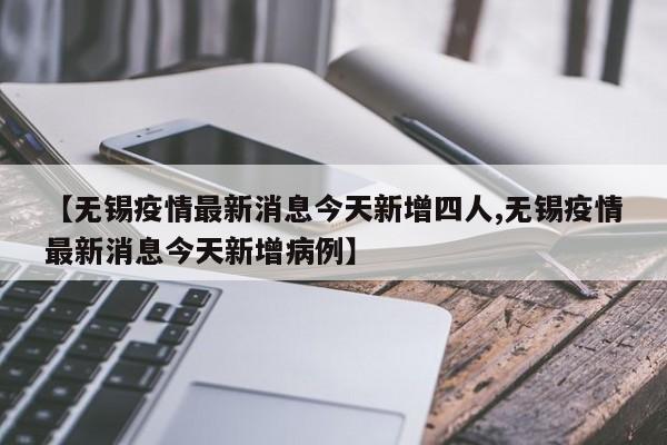 【无锡疫情最新消息今天新增四人,无锡疫情最新消息今天新增病例】