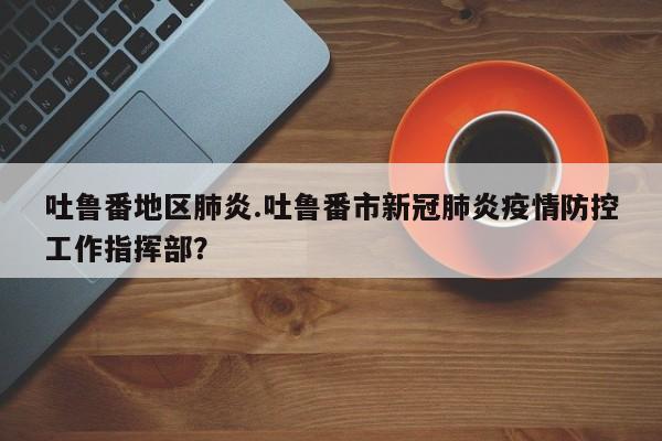 吐鲁番地区肺炎.吐鲁番市新冠肺炎疫情防控工作指挥部?