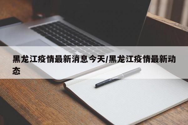 黑龙江疫情最新消息今天/黑龙江疫情最新动态