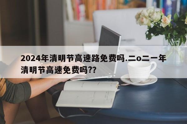 2024年清明节高速路免费吗.二o二一年清明节高速免费吗??
