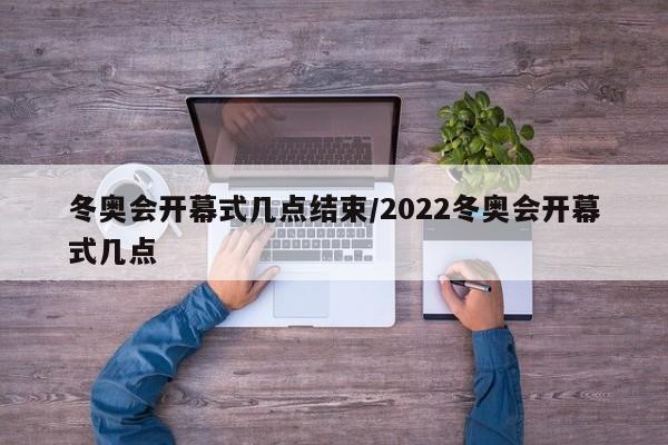 冬奥会开幕式几点结束/2022冬奥会开幕式几点