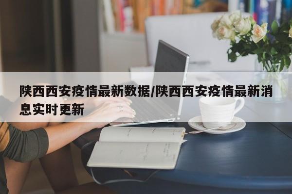 陕西西安疫情最新数据/陕西西安疫情最新消息实时更新