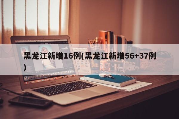 黑龙江新增16例(黑龙江新增56+37例)