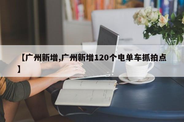 【广州新增,广州新增120个电单车抓拍点】