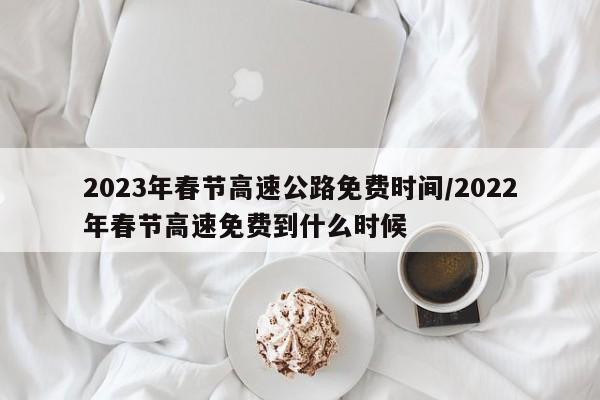 2023年春节高速公路免费时间/2022年春节高速免费到什么时候