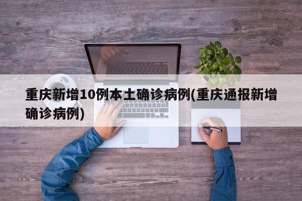 重庆新增10例本土确诊病例(重庆通报新增确诊病例)