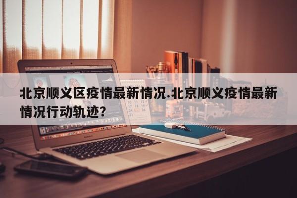 北京顺义区疫情最新情况.北京顺义疫情最新情况行动轨迹?