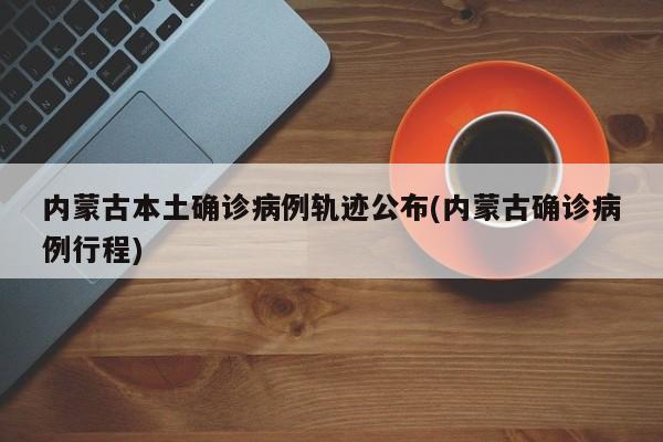 内蒙古本土确诊病例轨迹公布(内蒙古确诊病例行程)