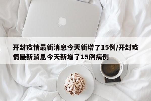 开封疫情最新消息今天新增了15例/开封疫情最新消息今天新增了15例病例