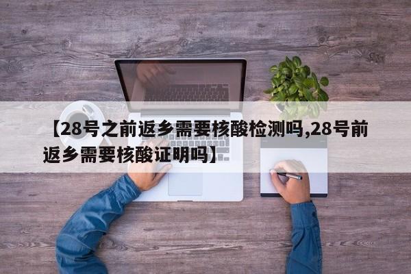 【28号之前返乡需要核酸检测吗,28号前返乡需要核酸证明吗】
