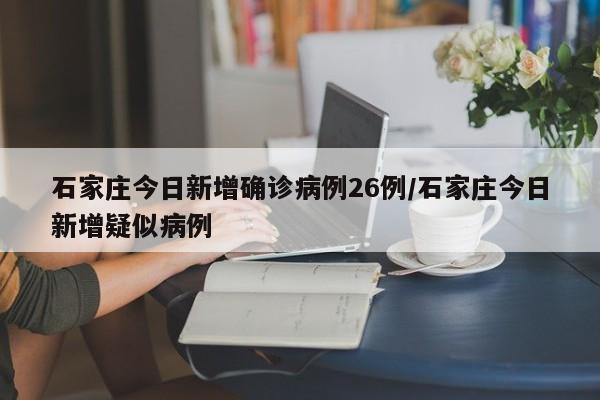 石家庄今日新增确诊病例26例/石家庄今日新增疑似病例