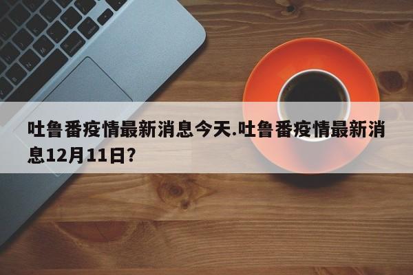 吐鲁番疫情最新消息今天.吐鲁番疫情最新消息12月11日?