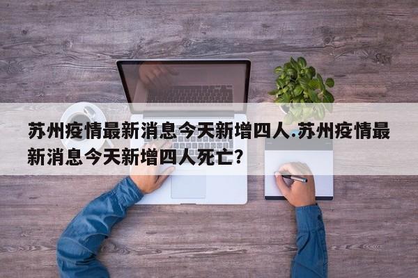 苏州疫情最新消息今天新增四人.苏州疫情最新消息今天新增四人死亡?
