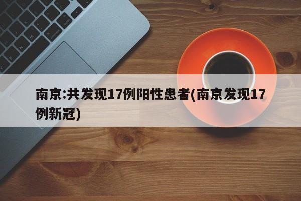 南京:共发现17例阳性患者(南京发现17例新冠)