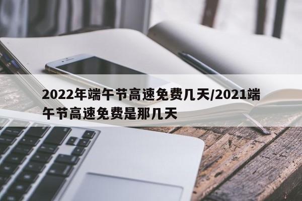 2022年端午节高速免费几天/2021端午节高速免费是那几天
