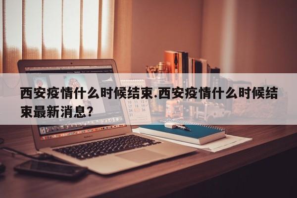 西安疫情什么时候结束.西安疫情什么时候结束最新消息?