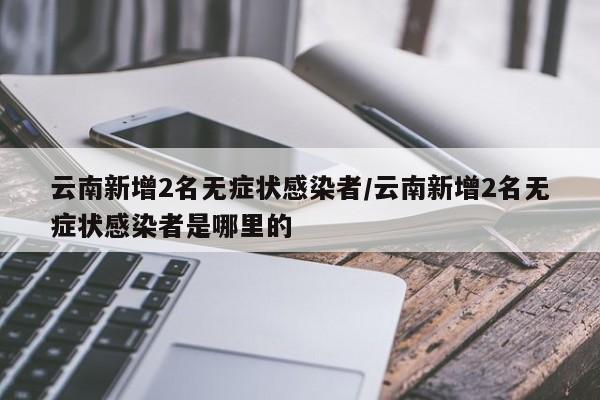 云南新增2名无症状感染者/云南新增2名无症状感染者是哪里的