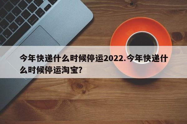今年快递什么时候停运2022.今年快递什么时候停运淘宝?