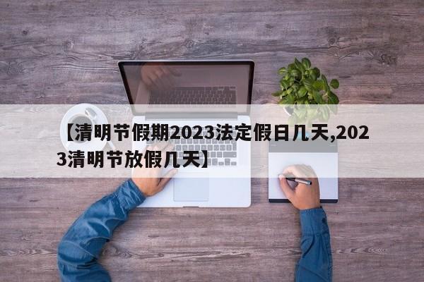 【清明节假期2023法定假日几天,2023清明节放假几天】
