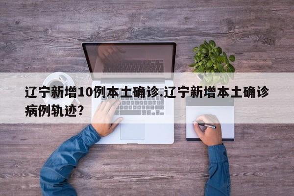 辽宁新增10例本土确诊.辽宁新增本土确诊病例轨迹?