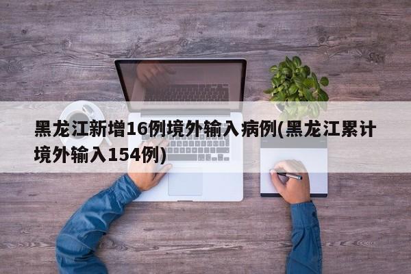 黑龙江新增16例境外输入病例(黑龙江累计境外输入154例)