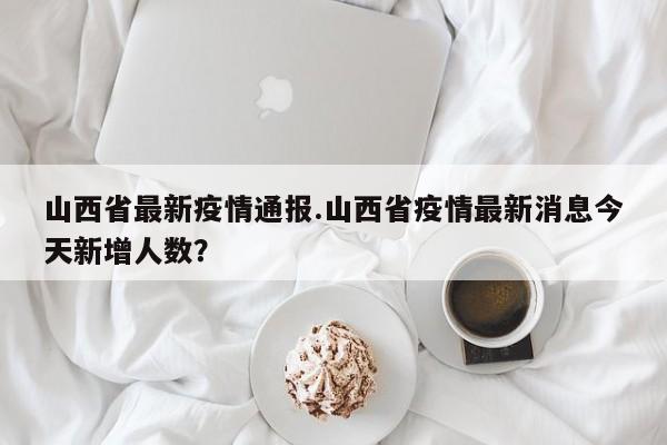 山西省最新疫情通报.山西省疫情最新消息今天新增人数?