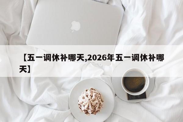 【五一调休补哪天,2026年五一调休补哪天】