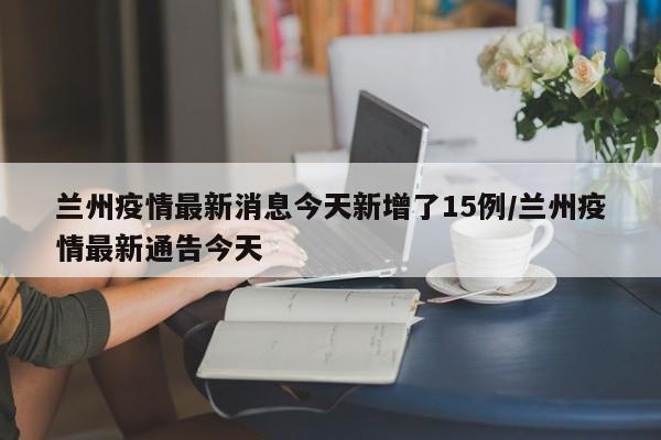 兰州疫情最新消息今天新增了15例/兰州疫情最新通告今天