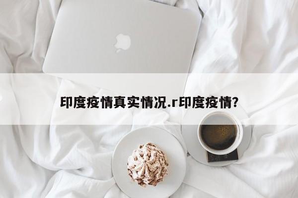 印度疫情真实情况.r印度疫情?