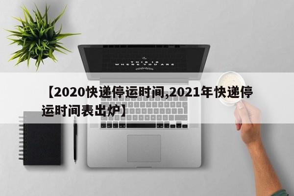 【2020快递停运时间,2021年快递停运时间表出炉】