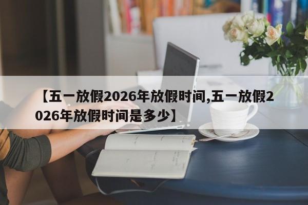 【五一放假2026年放假时间,五一放假2026年放假时间是多少】