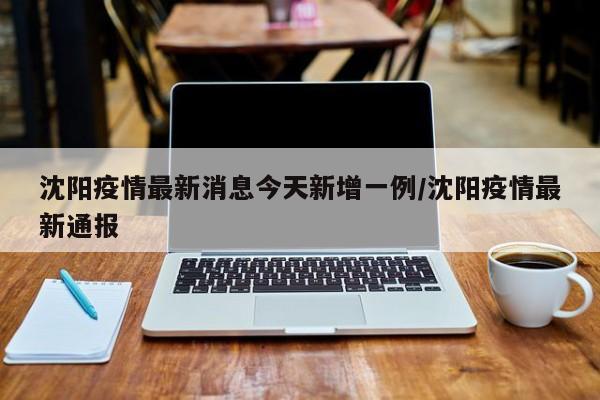 沈阳疫情最新消息今天新增一例/沈阳疫情最新通报