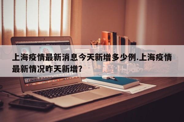上海疫情最新消息今天新增多少例.上海疫情最新情况昨天新增?